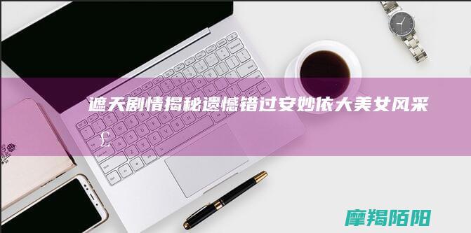 遮天|剧情揭秘|遗憾错过安妙依大美女风采|圣猿初现|叶凡受邀石坊奇遇 (遮天剧情简介)